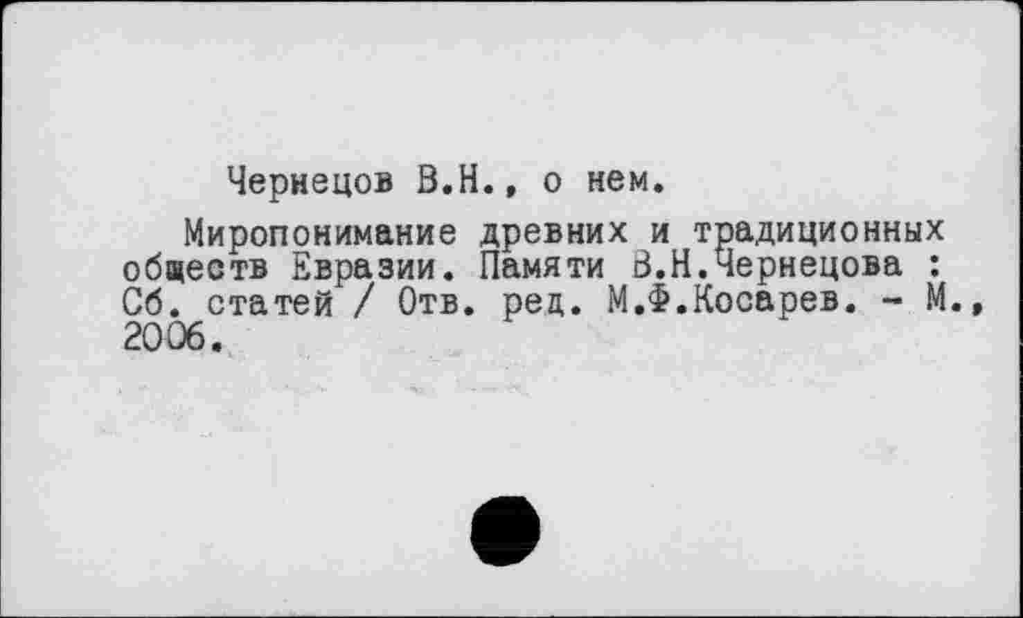 ﻿Чернецов В.H., о нем.
Миропонимание древних и традиционных обществ Евразии. Памяти В.Н.Чернецова : Об. статей / Отв. ред. М.Ф.Косарев. ~ М. 2006.